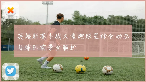 英超新赛季战火重燃球星转会动态与球队前景全解析