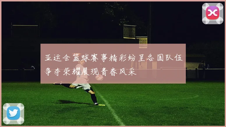 亚运会篮球赛事精彩纷呈各国队伍争夺荣耀展现青春风采