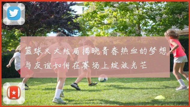 篮球火大结局揭晓青春热血的梦想与友谊如何在赛场上绽放光芒