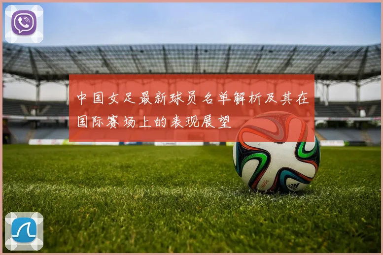 中国女足最新球员名单解析及其在国际赛场上的表现展望