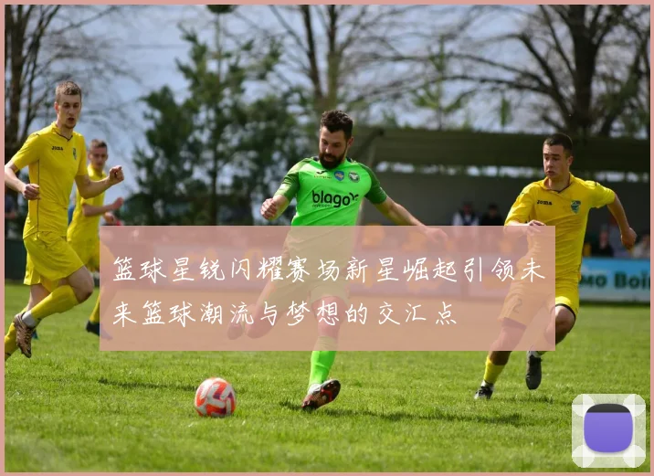 篮球星锐闪耀赛场新星崛起引领未来篮球潮流与梦想的交汇点