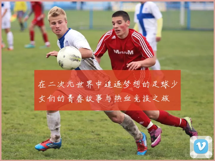 在二次元世界中追逐梦想的足球少女们的青春故事与热血竞技之旅