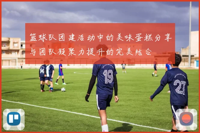 篮球队团建活动中的美味蛋糕分享与团队凝聚力提升的完美结合