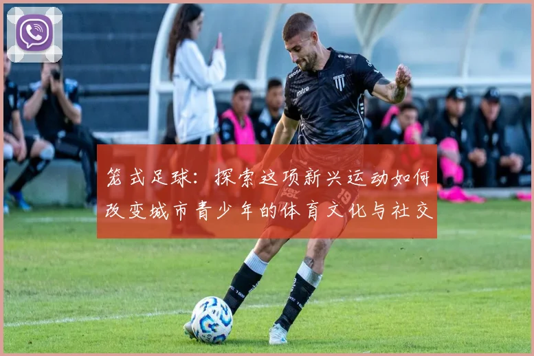 笼式足球：探索这项新兴运动如何改变城市青少年的体育文化与社交方式